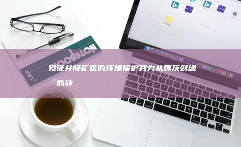 见证井陉矿区的环境保护努力：从煤灰到绿地的转型 (见证井陉矿区的历史)